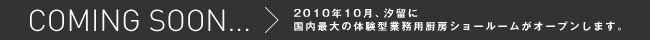 COMING SOON... 2010年10月、汐留に国内最大の体験型業務用厨房ショールームがオープンします。