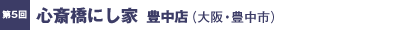 第5回／心斎橋にし家　豊中店（大阪・豊中市）