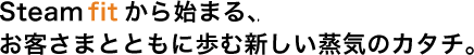 Steam fitから始まる、お客さまとともに歩む新しい蒸気のカタチ。