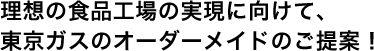 理想の食品工場の実現に向けて、東京ガスのオーダーメイドのご提案！