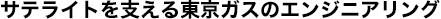 サテライトを支える東京ガスのエンジニアリング