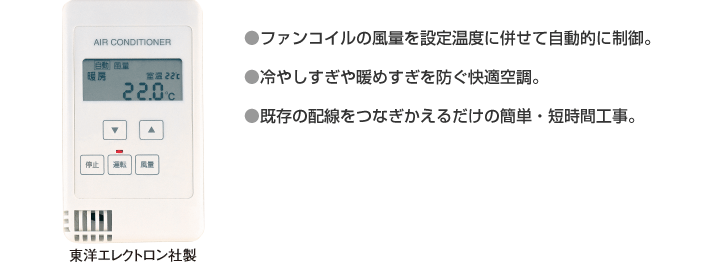 ・ファンコイルの風量を設定温度に併せて自動的に制御。 ・冷やしすぎや暖めすぎを防ぐ快適空調。 ・既存の配線をつなぎかえるだけの簡単・短時間工事。