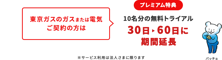 プレミアム特典
								東京ガスのガスまたは電気ご契約の方は
								10名分の無料トライアル
								30日→60日に期間延長
								※サービス利用は法人さまに限ります