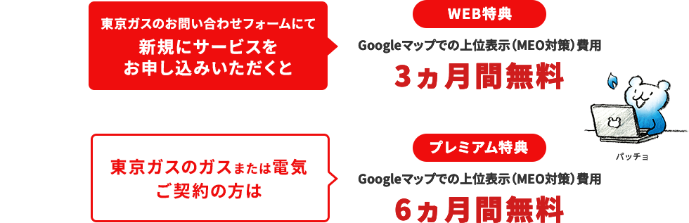 東京ガスのお問い合わせフォームにて新規にサービスをお申し込みいただくと
								WEB特典
								Googleマップでの上位表示（MEO対策）費用
								3ヵ月間無料
								東京ガスのガスまたは電気ご契約の方は
								プレミアム特典
								Googleマップでの上位表示（MEO対策）費用
								6ヵ月間無料