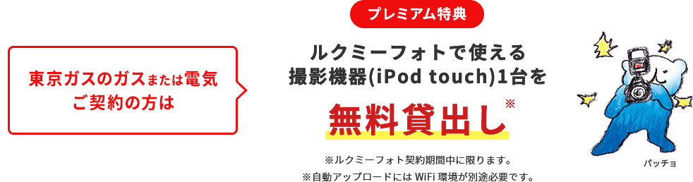 
								東京ガスのガスまたは電気ご契約の方は
								プレミアム特典
								ルクミーフォトで使える撮影機器（iPod Touch）1台を無料貸出し ※
								※ルクミーフォト契約期間中に限ります。
								※自動アップロードにはWiFi環境が別途必要です。
								