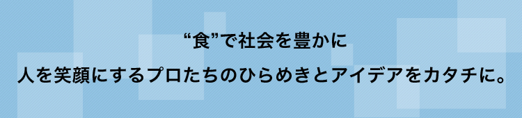 “食”で社会を豊かに人を笑顔にするプロたちのひらめきとアイデアをカタチに。