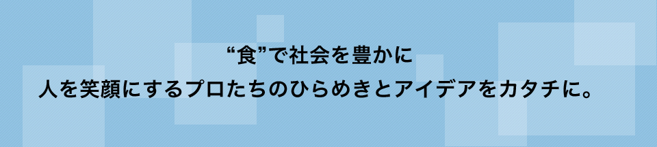 “食”で社会を豊かに人を笑顔にするプロたちのひらめきとアイデアをカタチに。